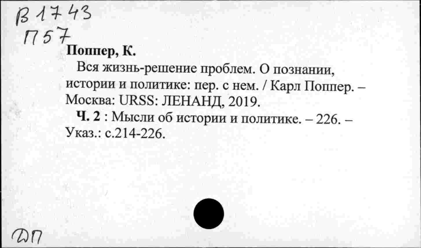 ﻿Поппер, К.
Вся жизнь-решение проблем. О познании, истории и политике: пер. с нем. / Карл Поппер. Москва: URSS: ЛЕНАНД, 2019.
Ч. 2 : Мысли об истории и политике. - 226. -Указ.: с.214-226.
